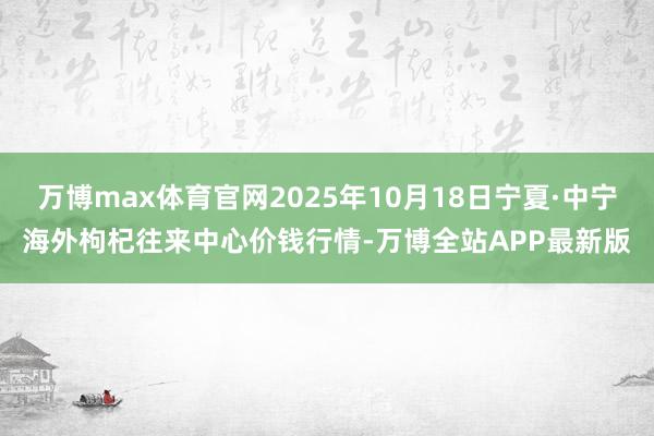万博max体育官网2025年10月18日宁夏·中宁海外枸杞往来中心价钱行情-万博全站APP最新版