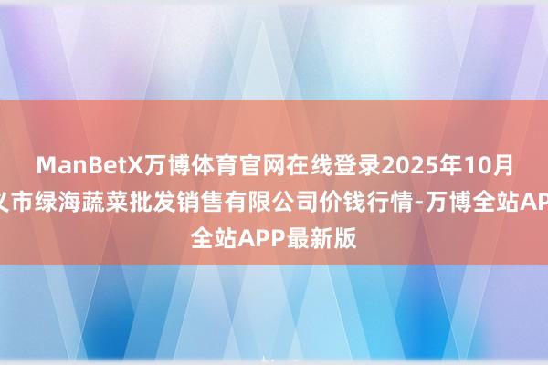 ManBetX万博体育官网在线登录2025年10月18日孝义市绿海蔬菜批发销售有限公司价钱行情-万博全站APP最新版