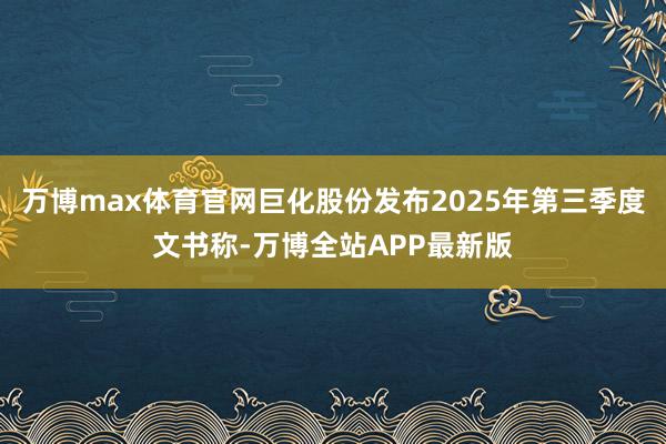 万博max体育官网巨化股份发布2025年第三季度文书称-万博全站APP最新版
