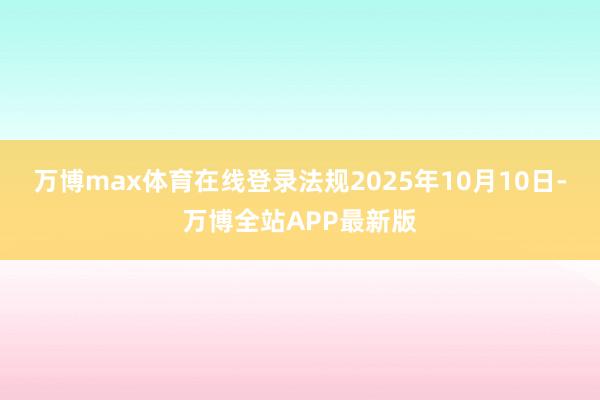 万博max体育在线登录法规2025年10月10日-万博全站APP最新版