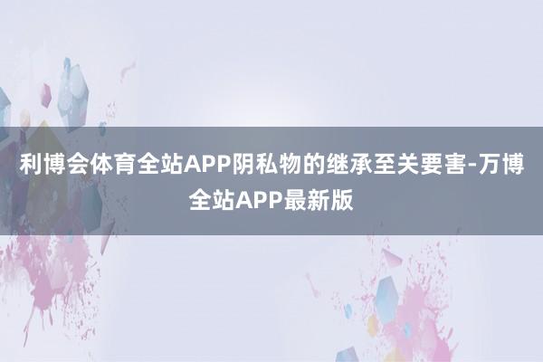 利博会体育全站APP阴私物的继承至关要害-万博全站APP最新版