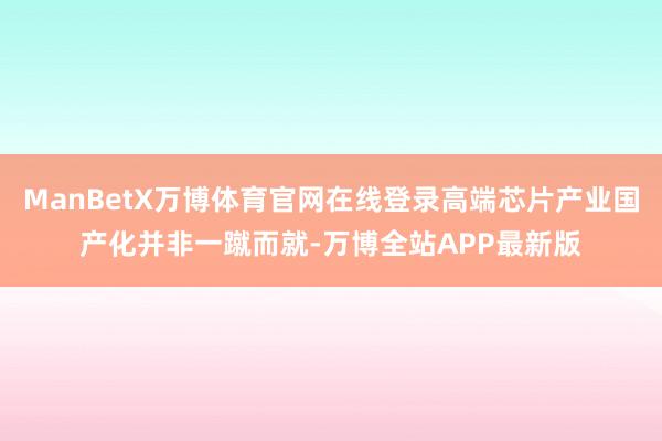 ManBetX万博体育官网在线登录高端芯片产业国产化并非一蹴而就-万博全站APP最新版