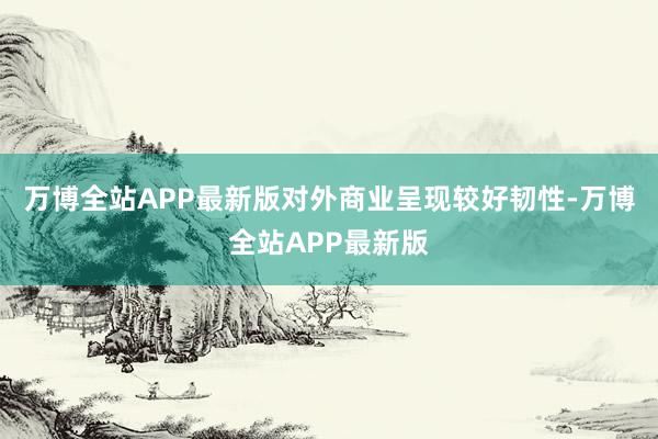 万博全站APP最新版对外商业呈现较好韧性-万博全站APP最新版