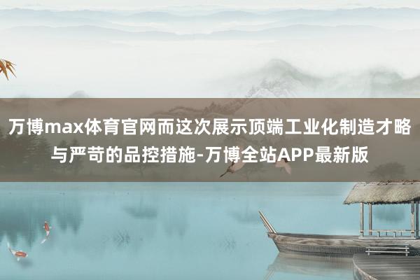 万博max体育官网而这次展示顶端工业化制造才略与严苛的品控措施-万博全站APP最新版