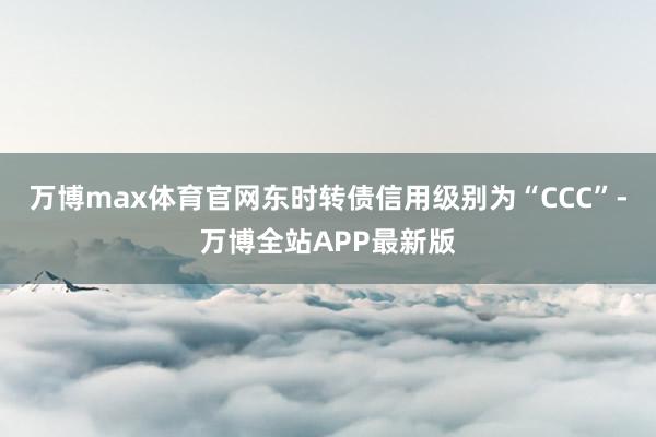 万博max体育官网东时转债信用级别为“CCC”-万博全站APP最新版