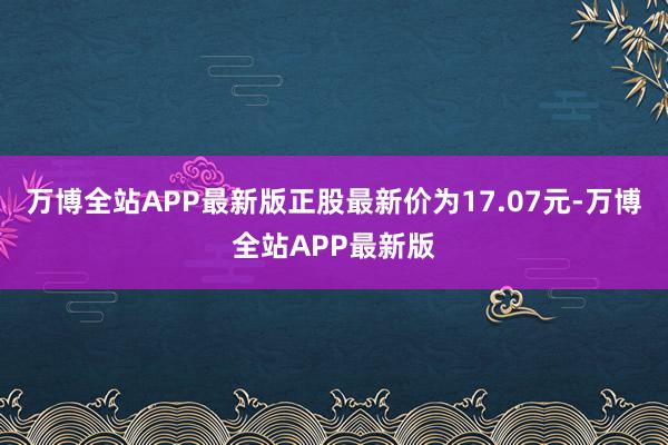 万博全站APP最新版正股最新价为17.07元-万博全站APP最新版