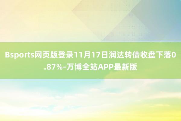 Bsports网页版登录11月17日润达转债收盘下落0.87%-万博全站APP最新版