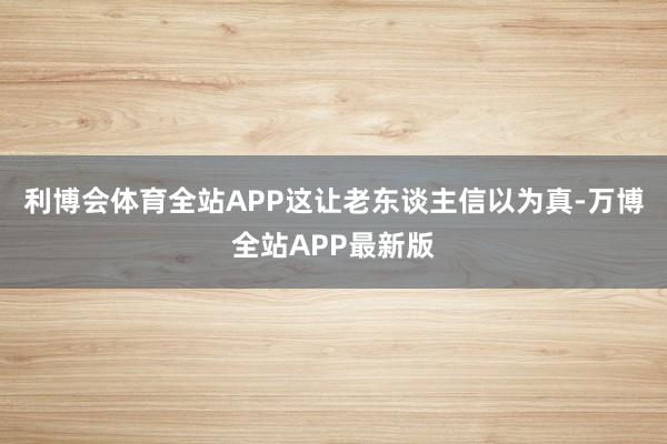 利博会体育全站APP这让老东谈主信以为真-万博全站APP最新版