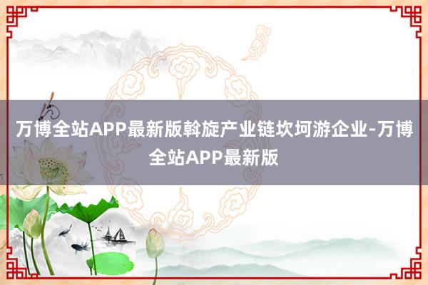 万博全站APP最新版斡旋产业链坎坷游企业-万博全站APP最新版