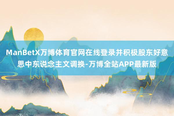 ManBetX万博体育官网在线登录并积极股东好意思中东说念主文调换-万博全站APP最新版