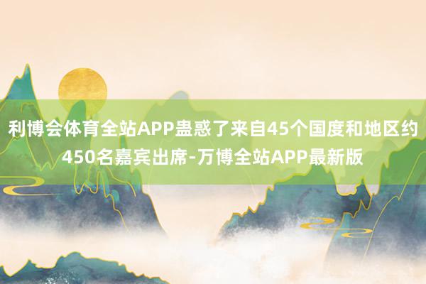 利博会体育全站APP蛊惑了来自45个国度和地区约450名嘉宾出席-万博全站APP最新版