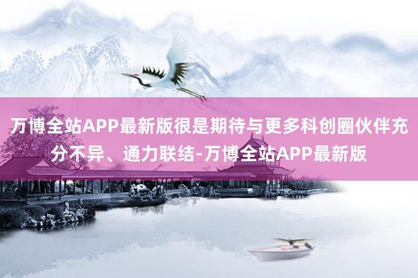 万博全站APP最新版很是期待与更多科创圈伙伴充分不异、通力联结-万博全站APP最新版