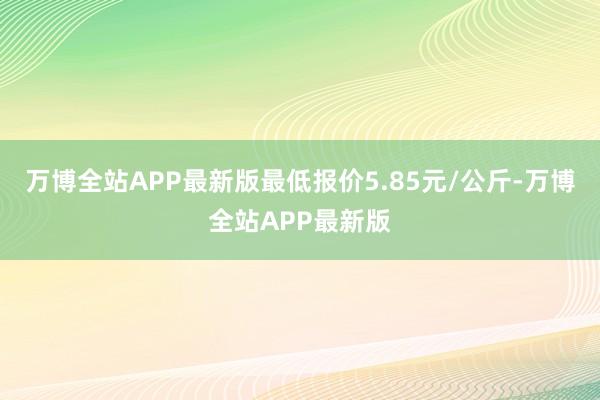 万博全站APP最新版最低报价5.85元/公斤-万博全站APP最新版