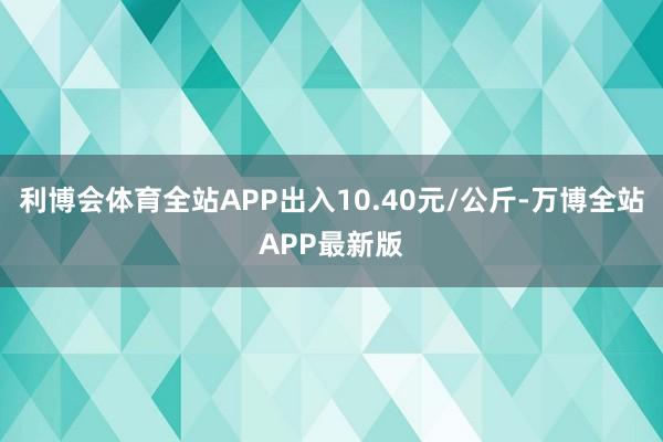 利博会体育全站APP出入10.40元/公斤-万博全站APP最新版