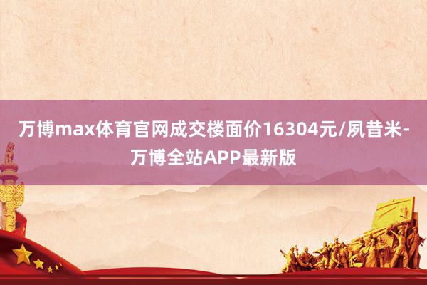 万博max体育官网成交楼面价16304元/夙昔米-万博全站APP最新版