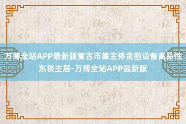 万博全站APP最新版复古市集主体贪图设备高品性东谈主居-万博全站APP最新版