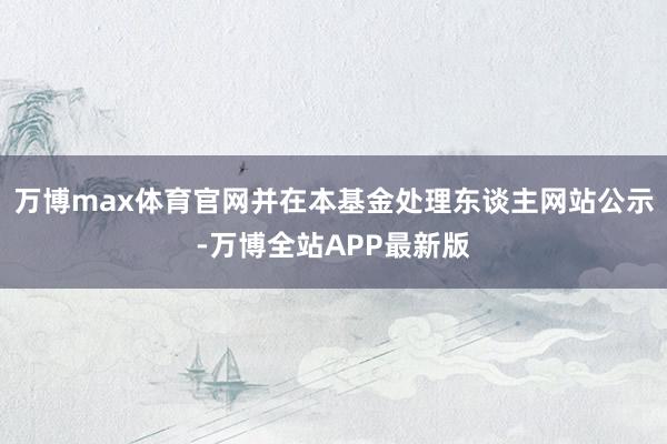 万博max体育官网并在本基金处理东谈主网站公示-万博全站APP最新版