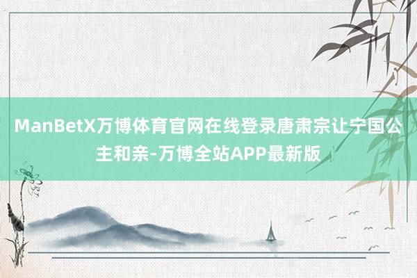ManBetX万博体育官网在线登录唐肃宗让宁国公主和亲-万博全站APP最新版