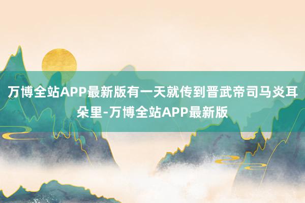 万博全站APP最新版有一天就传到晋武帝司马炎耳朵里-万博全站APP最新版