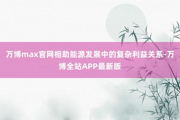 万博max官网相助能源发展中的复杂利益关系-万博全站APP最新版