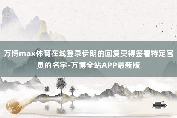 万博max体育在线登录伊朗的回复莫得签署特定官员的名字-万博全站APP最新版