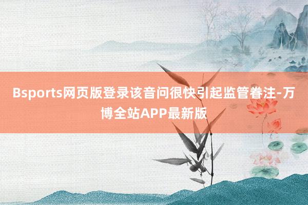 Bsports网页版登录该音问很快引起监管眷注-万博全站APP最新版