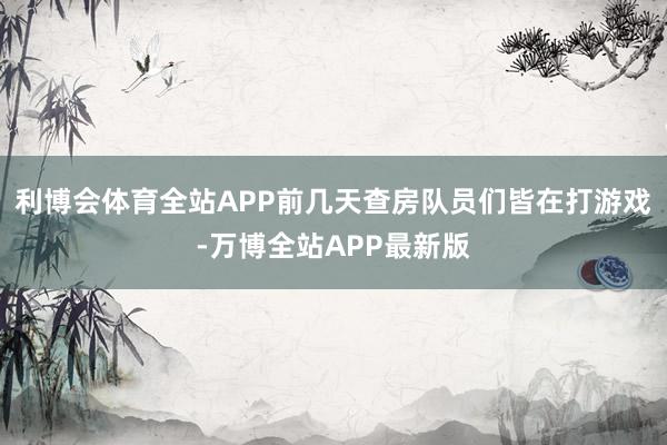 利博会体育全站APP前几天查房队员们皆在打游戏-万博全站APP最新版