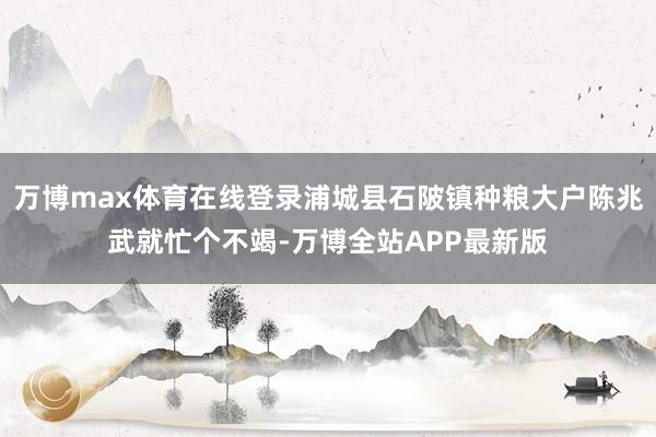 万博max体育在线登录浦城县石陂镇种粮大户陈兆武就忙个不竭-万博全站APP最新版