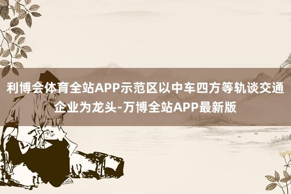 利博会体育全站APP示范区以中车四方等轨谈交通企业为龙头-万博全站APP最新版