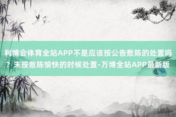 利博会体育全站APP不是应该按公告敷陈的处置吗？未按敷陈愉快的时候处置-万博全站APP最新版