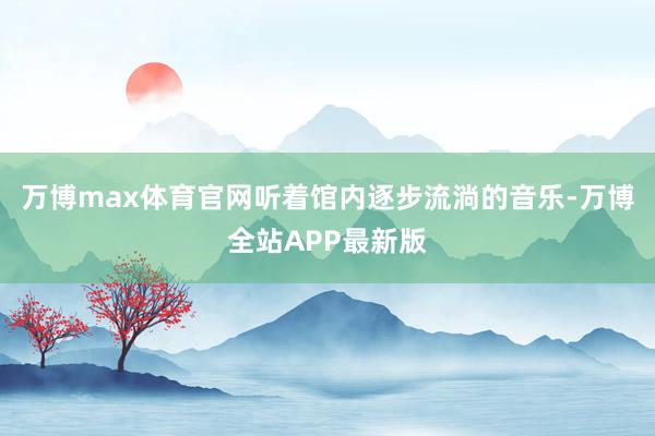 万博max体育官网听着馆内逐步流淌的音乐-万博全站APP最新版