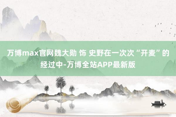 万博max官网魏大勋 饰 史野在一次次“开麦”的经过中-万博全站APP最新版
