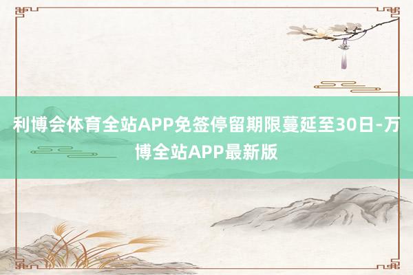 利博会体育全站APP免签停留期限蔓延至30日-万博全站APP最新版