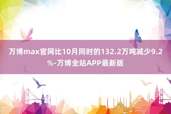 万博max官网比10月同时的132.2万吨减少9.2%-万博全站APP最新版