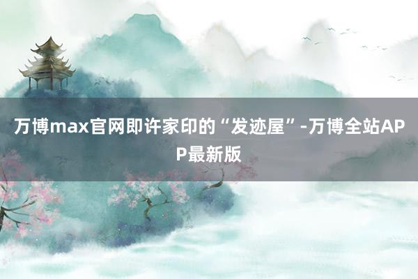 万博max官网即许家印的“发迹屋”-万博全站APP最新版