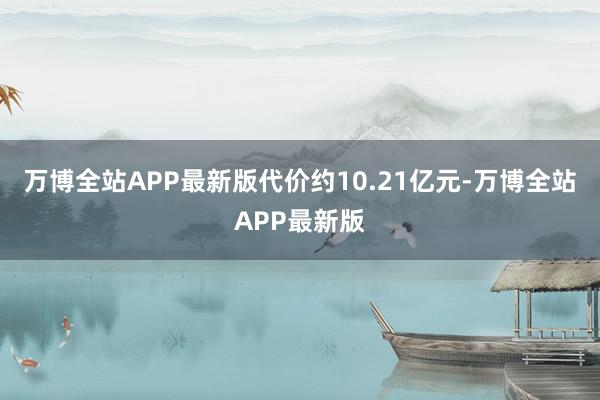 万博全站APP最新版代价约10.21亿元-万博全站APP最新版