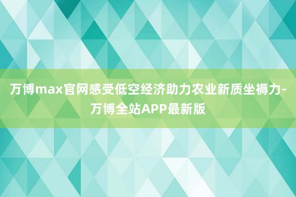 万博max官网感受低空经济助力农业新质坐褥力-万博全站APP最新版