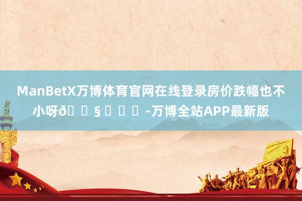 ManBetX万博体育官网在线登录房价跌幅也不小呀😧 ​​​-万博全站APP最新版
