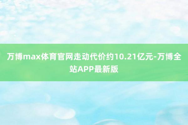 万博max体育官网走动代价约10.21亿元-万博全站APP最新版