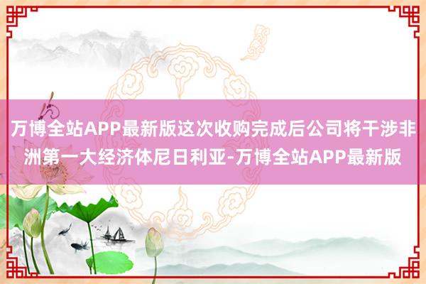 万博全站APP最新版这次收购完成后公司将干涉非洲第一大经济体尼日利亚-万博全站APP最新版