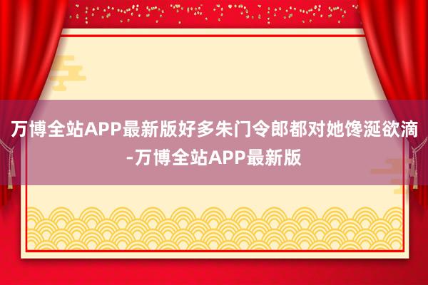 万博全站APP最新版好多朱门令郎都对她馋涎欲滴-万博全站APP最新版