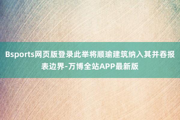 Bsports网页版登录此举将顺瑜建筑纳入其并吞报表边界-万博全站APP最新版
