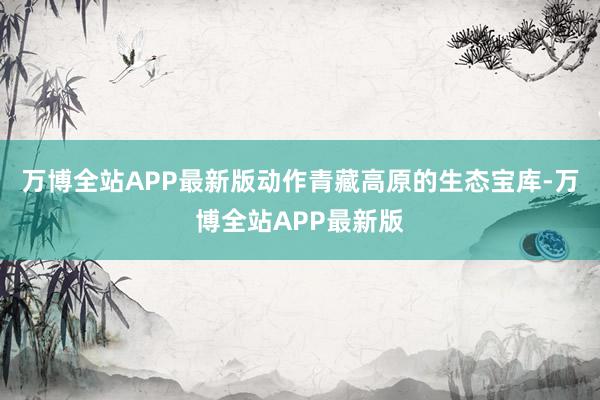 万博全站APP最新版动作青藏高原的生态宝库-万博全站APP最新版