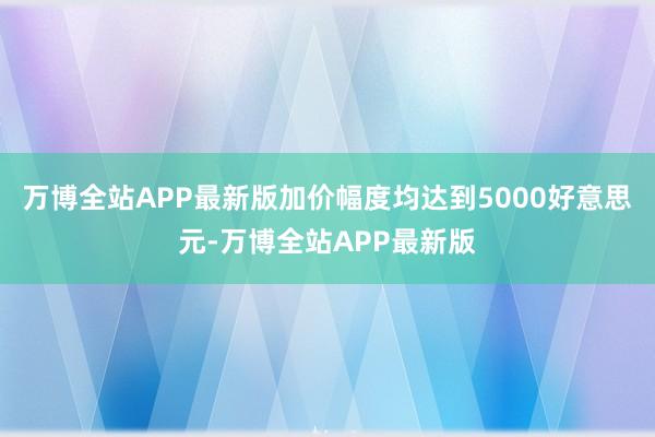 万博全站APP最新版加价幅度均达到5000好意思元-万博全站APP最新版