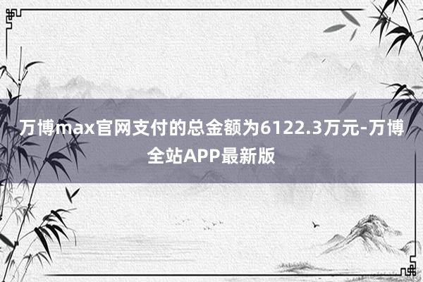 万博max官网支付的总金额为6122.3万元-万博全站APP最新版