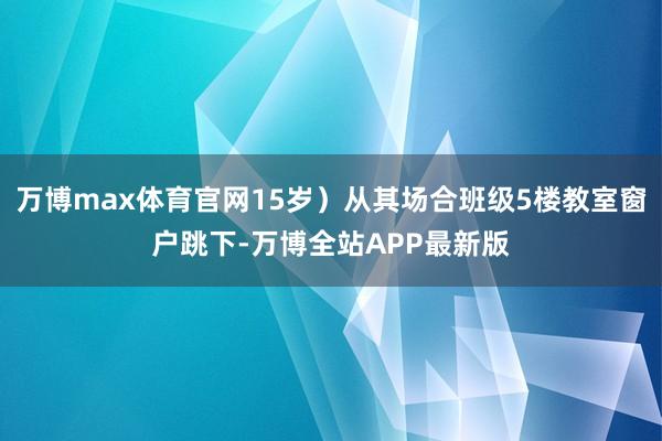 万博max体育官网15岁）从其场合班级5楼教室窗户跳下-万博全站APP最新版