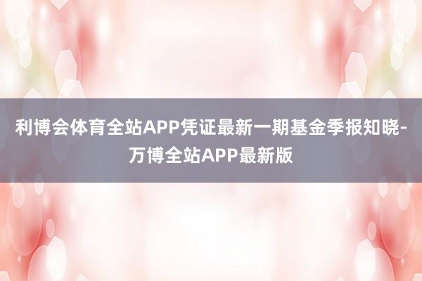 利博会体育全站APP凭证最新一期基金季报知晓-万博全站APP最新版