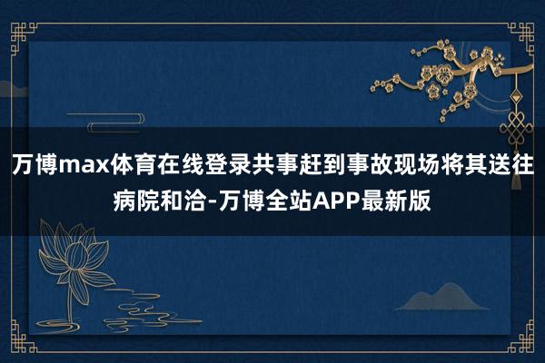 万博max体育在线登录共事赶到事故现场将其送往病院和洽-万博全站APP最新版