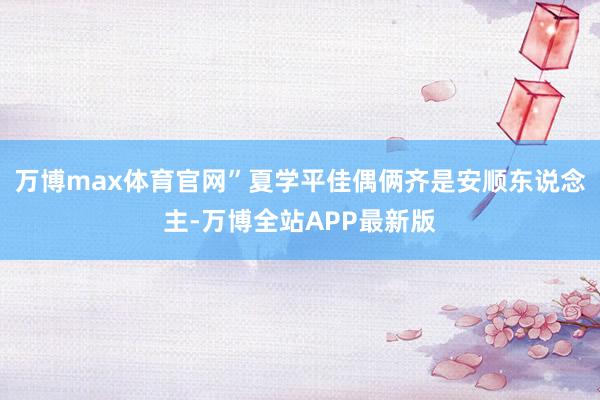 万博max体育官网”夏学平佳偶俩齐是安顺东说念主-万博全站APP最新版