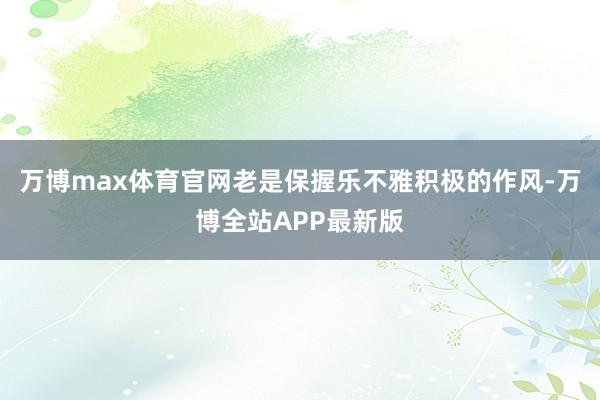 万博max体育官网老是保握乐不雅积极的作风-万博全站APP最新版